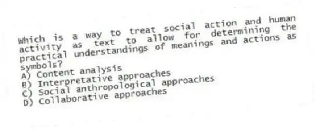 Which is a way to treat social action and human activity as text to allow for determining the practical understandings of meanings and actions as symbols?
A) Content analysis
B) Interpretative approaches
C) Social anthropological approaches
D) Collaborative approaches