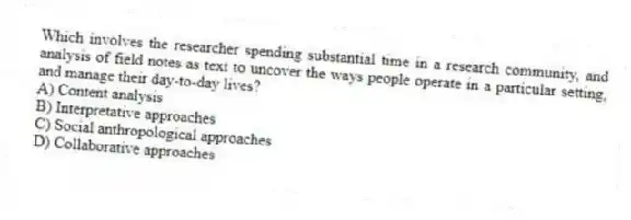 Which involves the researcher spending substantial time in a research community, and analysis of field notes as text to uncover the ways people operate in a particular setting, and manage their day-to-day lives?
A) Content analysis
B) Interpretative approaches
C) Social anthropological approaches
D) Collaborative approaches