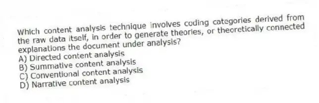 Which content analysis technique involves coding categories derived from the raw data itself, in order to generate theories, or theoretically connected explanations the document under analysis?
A) Directed content analysis
B) Summative content analysis
C) Conventional content analysis
D) Narrative content analysis