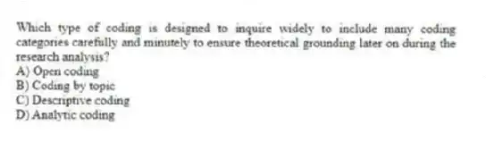 Which type of coding is designed to inquire widely to include many coding categories carefully and minutely to ensure theoretical grounding later on during the research analysis?
A) Open coding
B) Coding by topic
C) Descriptive coding
D) Analytic coding