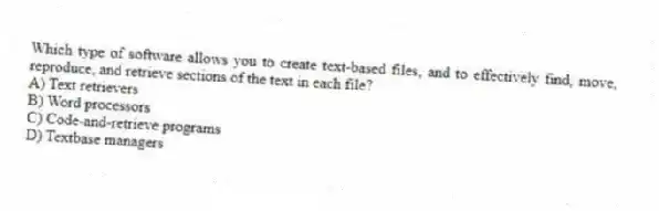 Which type of software allows you to create text-based files, and to effectively find, move, reproduce, and retrieve sections of the text in each file?
A) Text retrievers
B) Word processors
C) Code-and-retrieve programs
D) Textbase managers