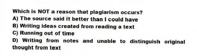 Which is NOT a reason that plagiarism occurs?
A) The source said it better than I could have
B) Writing ideas created from reading a text
C) Running out of time
D) Writing from notes and unable to distinguish original thought from text