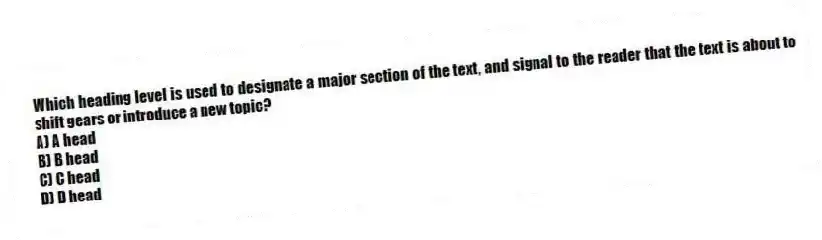 Which heading level is used to designate a major section of the text, and signal to the reader that the text is about to shift gears or introduce a new topic?
A) A head
B) B head
C) C head
D) D head