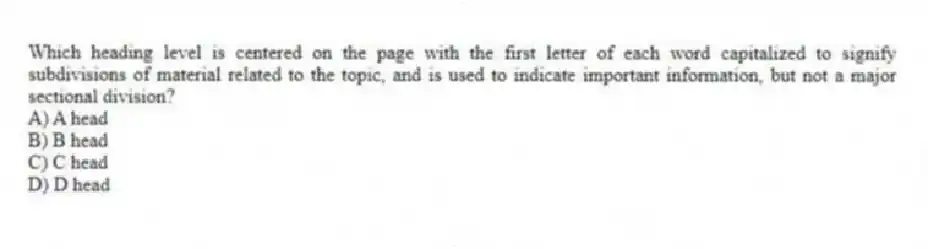 Which heading level is centered on the page with the first letter of each word capitalized to signify subdivisions of material related to the topic, and is used to indicate important information, but not a major sectional division?
A) A head
B) B head
C) C head
D) D head