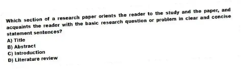 Which section of a research paper orients the reader to the study and the paper, and acquaints the reader with the basic research question or problem in clear and concise statement sentences?
A) Title
B) Abstract
C) Introduction
D) Literature review