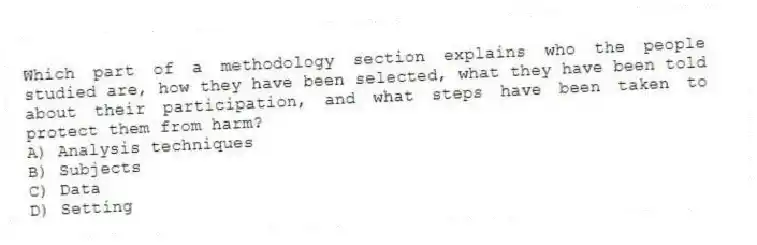Which part of a methodology section explains who the people studied are, how they have been selected, what they have been told about their participation, and what steps have been taken to protect them from harm?
A) Analysis techniques
B) Subjects
C) Data
D) Setting