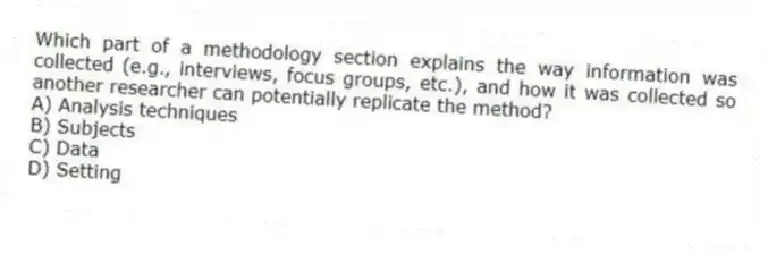 Which part of a methodology section explains the way information was collected (e.g., interviews, focus groups, etc.), and how it was collected so another researcher can potentially replicate the method?
A) Analysis techniques
B) Subjects
C) Data
D) Setting