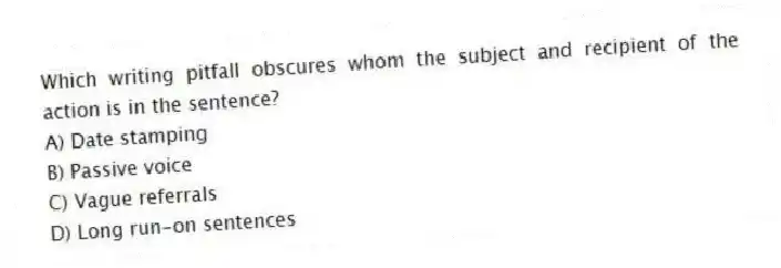 Which writing pitfall obscures whom the subject and recipient of the action is in the sentence?
A) Date stamping
B) Passive voice
C) Vague referrals
D) Long run-on sentences