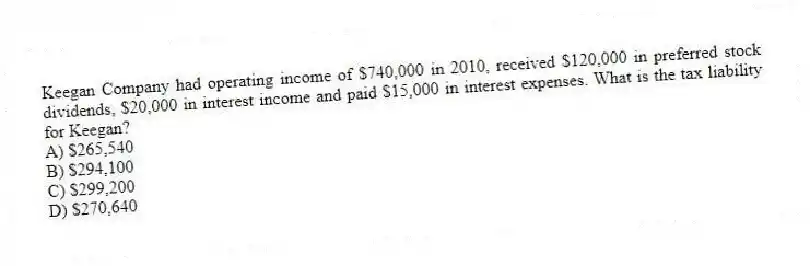 Keegan Company had operating income of $740,000 in 2010, received $120,000 in preferred stock dividends, $20,000 in interest income and paid $15,000 in interest expenses. What is the tax liability for Keegan?
A) $265,540
B) $294,100
C) $299,200
D) $270,640