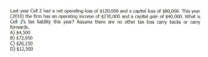 Last year Cell 2 had a net operating loss of $120,000 and a capital loss of $80,000. This year (2010) the firm has an operating income of $230,000 and a capital gain of $40,000. What is Cell 2's tax liability this year? Assume there are no other tax loss carry backs or carry forwards.
A) $4,500
B) $72,950
C) $26,150
D) $12,500