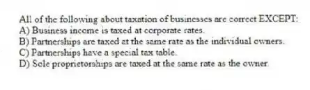 All of the following about taxation of businesses are correct EXCEPT:
A) Business income is taxed at corporate rates.
B) Partnerships are taxed at the same rate as the individual owners.
C) Partnerships have a special tax table.
D) Sole proprietorships are taxed at the same rate as the owner.