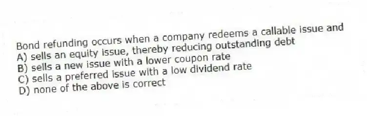 Bond refunding occurs when a company redeems a callable issue and
A) sells an equity issue, thereby reducing outstanding debt
B) sells a new issue with a lower coupon rate
C) sells a preferred issue with a low dividend rate
D) none of the above is correct