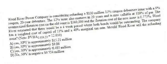 Wood River Power Company is considering refunding a $100 million 12% coupon debenture issue with a 9% coupon, 20-year debenture. The 12% issue also matures in 20 years and is now callable at 109% of par. The unamortized flotation cost on the old issue is $360,000 and the flotation cost of the new issue is 0.775%. Wood River estimated that there would be a 4 week period where both bonds would be outstanding. The company has a weighted cost of capital of 11% and a 40% marginal tax rate. Should Wood River sell the refunding issue? (Note: PVIFA<sub>0.054,20 </sub>= 12.050)
A) yes, NPV is approximately $15.21 million
B) yes, NPV is approximately $9.86
C) yes, NPV is approximately 6.485 million
D) No, NPV is negative $0.554 million