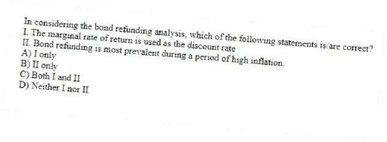 In considering the bond refunding analysis, which of the following statements is/are correct?
I. The marginal rate of return is used as the discount rate
II. Bond refunding is most prevalent during a period of high inflation.
A) I only
B) II only
C) Both I and II
D) Neither I nor II