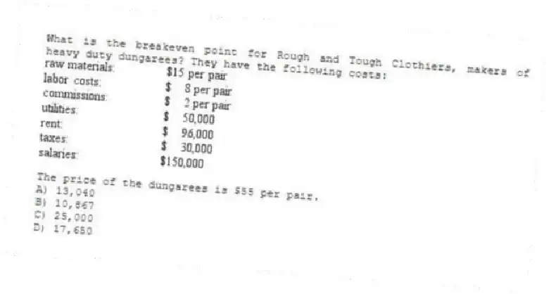 What is the breakeven point for Rough and Tough Clothiers, makers of heavy duty dungarees? They have the following costs:
The price of the dungarees is $55 per pair.
A) 13,040
B) 10,867
C) 25,000
D) 17,650