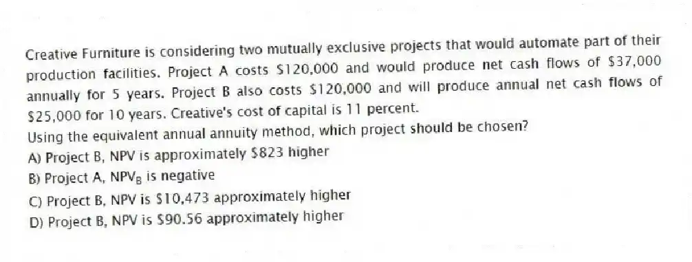 Creative Furniture is considering two mutually exclusive projects that would automate part of their production facilities. Project A costs $120,000 and would produce net cash flows of $37,000 annually for 5 years. Project B also costs $120,000 and will produce annual net cash flows of $25,000 for 10 years. Creative's cost of capital is 11 percent.
-Using the equivalent annual annuity method, which project should be chosen?
A) Project B, NPV is approximately $823 higher
B) Project A, NPV<sub>B</sub> is negative
C) Project B, NPV is $10,473 approximately higher
D) Project B, NPV is $90.56 approximately higher