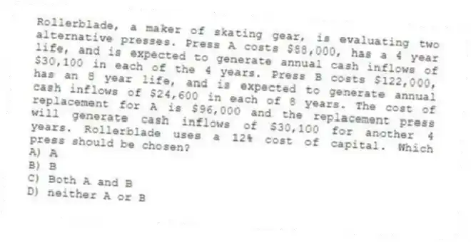 Rollerblade, a maker of skating gear, is evaluating two alternative presses. Press A costs $88,000, has a 4 year life, and is expected to generate annual cash inflows of $30,100 in each of the 4 years. Press B costs $122,000, has an 8 year life, and is expected to generate annual cash inflows of $24,600 in each of 8 years. The cost of replacement for A is $96,000 and the replacement press will generate cash inflows of $30,100 for another 4 years. Rollerblade uses a 12% cost of capital. Which press should be chosen?
A) A
B) B
C) Both A and B
D) neither A or B