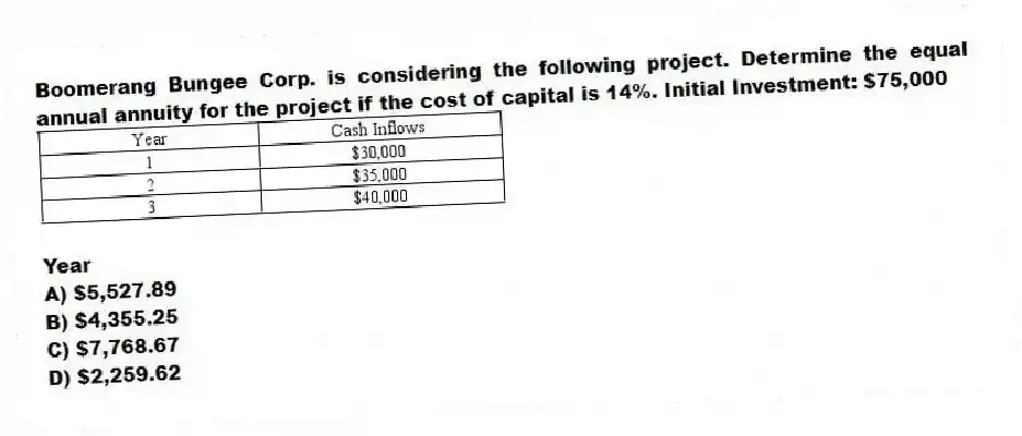 Boomerang Bungee Corp. is considering the following project. Determine the equal annual annuity for the project if the cost of capital is 14%. Initial Investment: $75,000
Year
A) $5,527.89
B) $4,355.25
C) $7,768.67
D) $2,259.62