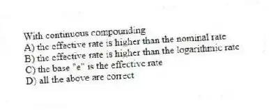 With continuous compounding
A) the effective rate is higher than the nominal rate
B) the effective rate is higher than the logarithmic rate
C) the base "e" is the effective rate
D) all the above are correct