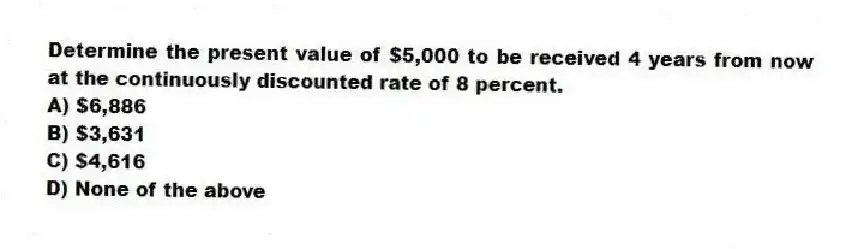 Determine the present value of $5,000 to be received 4 years from now at the continuously discounted rate of 8 percent.
A) $6,886
B) $3,631
C) $4,616
D) None of the above