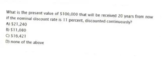 What is the present value of $100,000 that will be received 20 years from now if the nominal discount rate is 11 percent, discounted continuously?
A) $21,240
B) $11,080
C) $16,421
D) none of the above