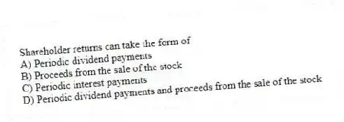 Shareholder returns can take the form of
A) Periodic dividend payments
B) Proceeds from the sale of the stock
C) Periodic interest payments
D) Periodic dividend payments and proceeds from the sale of the stock