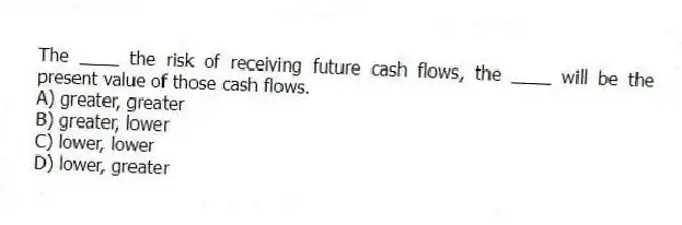 The ____ the risk of receiving future cash flows, the ____ will be the present value of those cash flows.
A) greater, greater
B) greater, lower
C) lower, lower
D) lower, greater