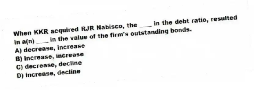 When KKR acquired RJR Nabisco, the ____ in the debt ratio, resulted in a(n) ____ in the value of the firm's outstanding bonds.
A) decrease, increase
B) increase, increase
C) decrease, decline
D) increase, decline