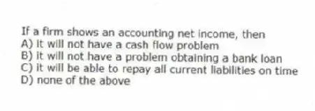 If a firm shows an accounting net income, then
A) it will not have a cash flow problem
B) it will not have a problem obtaining a bank loan
C) it will be able to repay all current liabilities on time
D) none of the above