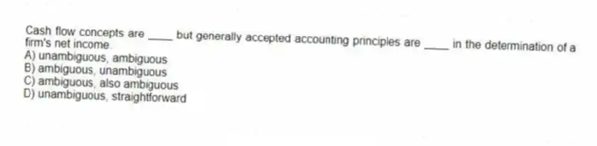 Cash flow concepts are ____ but generally accepted accounting principles are ____ in the determination of a firm's net income.
A) unambiguous, ambiguous
B) ambiguous, unambiguous
C) ambiguous, also ambiguous
D) unambiguous, straightforward