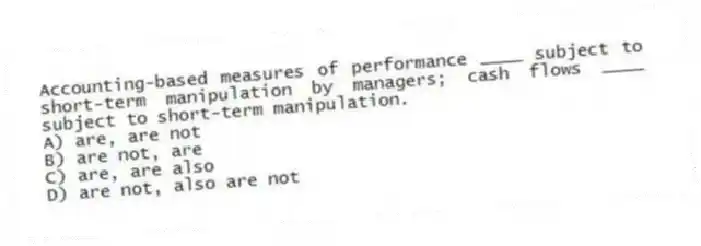 Accounting-based measures of performance ____ subject to short-term manipulation by managers; cash flows ____ subject to short-term manipulation.
A) are, are not
B) are not, are
C) are, are also
D) are not, also are not