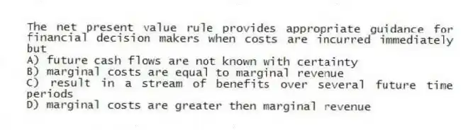 The net present value rule provides appropriate guidance for financial decision makers when costs are incurred immediately but
A) future cash flows are not known with certainty
B) marginal costs are equal to marginal revenue
C) result in a stream of benefits over several future time periods
D) marginal costs are greater then marginal revenue