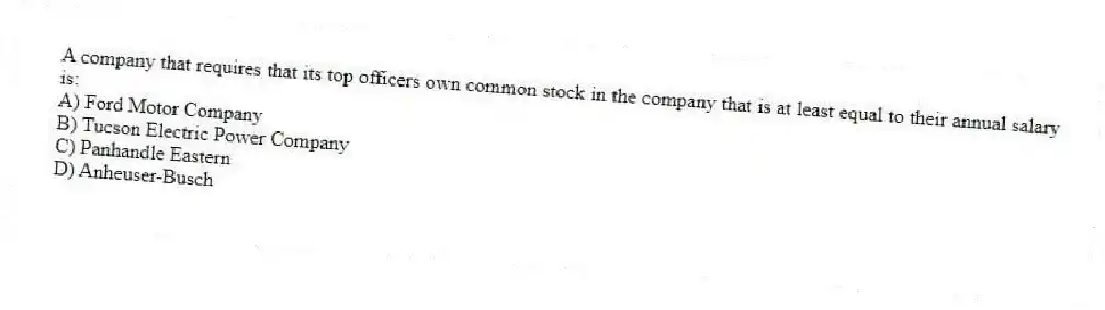A company that requires that its top officers own common stock in the company that is at least equal to their annual salary is:
A) Ford Motor Company
B) Tucson Electric Power Company
C) Panhandle Eastern
D) Anheuser-Busch