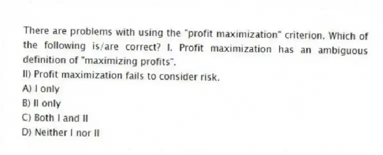 There are problems with using the "profit maximization" criterion. Which of the following is/are correct? I. Profit maximization has an ambiguous definition of "maximizing profits".
II) Profit maximization fails to consider risk.
A) I only
B) II only
C) Both I and II
D) Neither I nor II