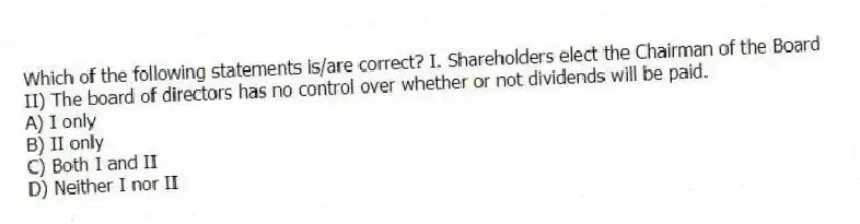 Which of the following statements is/are correct? I. Shareholders elect the Chairman of the Board
II) The board of directors has no control over whether or not dividends will be paid.
A) I only
B) II only
C) Both I and II
D) Neither I nor II