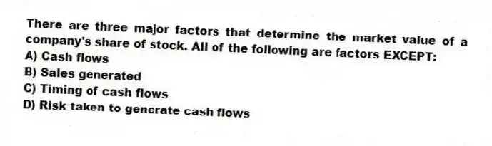 There are three major factors that determine the market value of a company's share of stock. All of the following are factors EXCEPT:
A) Cash flows
B) Sales generated
C) Timing of cash flows
D) Risk taken to generate cash flows