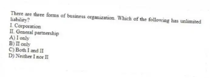 There are three forms of business organization. Which of the following has unlimited liability?
I. Corporation
II. General partnership
A) I only
B) II only
C) Both I and II
D) Neither I nor II