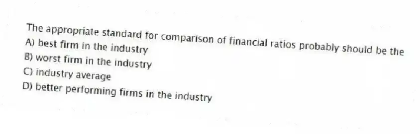 The appropriate standard for comparison of financial ratios probably should be the
A) best firm in the industry
B) worst firm in the industry
C) industry average
D) better performing firms in the industry