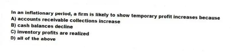 In an inflationary period, a firm is likely to show temporary profit increases because
A) accounts receivable collections increase
B) cash balances decline
C) inventory profits are realized
D) all of the above