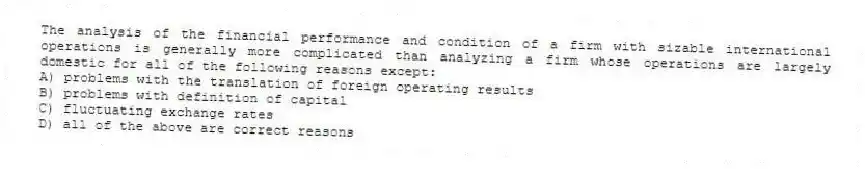 The analysis of the financial performance and condition of a firm with sizable international operations is generally more complicated than analyzing a firm whose operations are largely domestic for all of the following reasons except:
A) problems with the translation of foreign operating results
B) problems with definition of capital
C) fluctuating exchange rates
D) all of the above are correct reasons