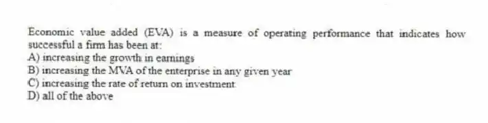 Economic value added (EVA) is a measure of operating performance that indicates how successful a firm has been at:
A) increasing the growth in earnings
B) increasing the MVA of the enterprise in any given year
C) increasing the rate of return on investment
D) all of the above