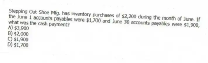 Stepping Out Shoe Mfg. has inventory purchases of $2,200 during the month of June. If the June 1 accounts payables were $1,700 and June 30 accounts payables were $1,900, what was the cash payment?
A) $3,900
B) $2,000
C) $1,900
D) $1,700