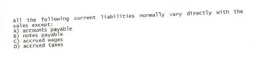 All the following current liabilities normally vary directly with the sales except:
A) accounts payable
B) notes payable
C) accrued wages
D) accrued taxes