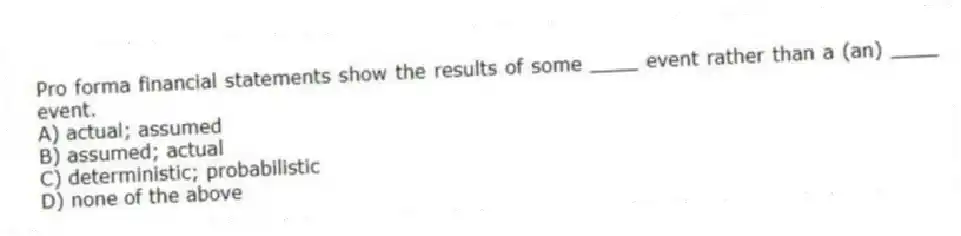 Pro forma financial statements show the results of some ____ event rather than a (an) ____ event.
A) actual; assumed
B) assumed; actual
C) deterministic; probabilistic
D) none of the above