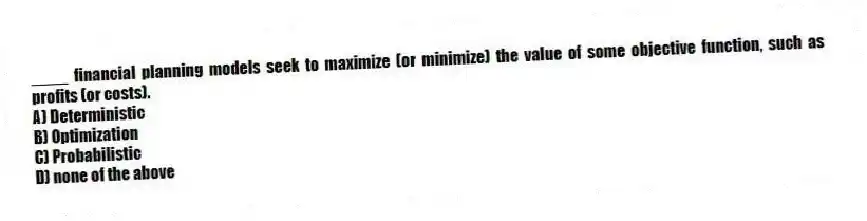 ____ financial planning models seek to maximize (or minimize) the value of some objective function, such as profits (or costs).
A) Deterministic
B) Optimization
C) Probabilistic
D) none of the above