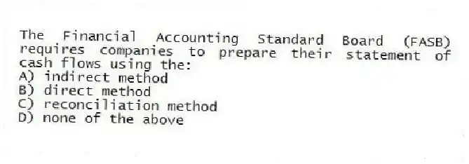 The Financial Accounting Standard Board (FASB) requires companies to prepare their statement of cash flows using the:
A) indirect method
B) direct method
C) reconciliation method
D) none of the above