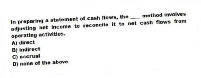 In preparing a statement of cash flows, the ____ method involves adjusting net income to reconcile it to net cash flows from operating activities.
A) direct
B) indirect
C) accrual
D) none of the above