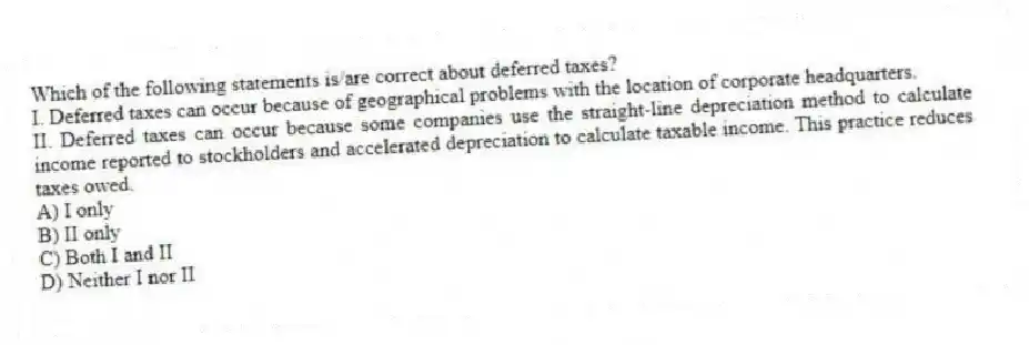 Which of the following statements is/are correct about deferred taxes?
I. Deferred taxes can occur because of geographical problems with the location of corporate headquarters.
II. Deferred taxes can occur because some companies use the straight-line depreciation method to calculate income reported to stockholders and accelerated depreciation to calculate taxable income. This practice reduces taxes owed.
A) I only
B) II only
C) Both I and II
D) Neither I nor II