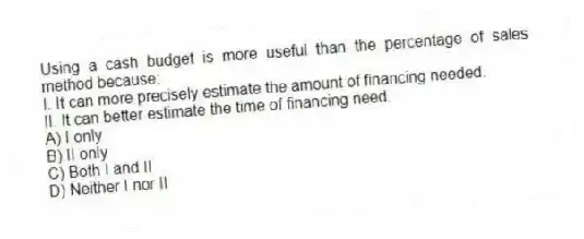 Using a cash budget is more useful than the percentage of sales method because:
I. It can more precisely estimate the amount of financing needed.
II. It can better estimate the time of financing need.
A) I only
B) II only
C) Both I and II
D) Neither I nor II