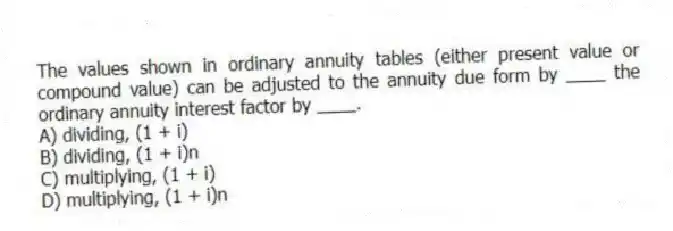 The values shown in ordinary annuity tables (either present value or compound value) can be adjusted to the annuity due form by ____ the ordinary annuity interest factor by ____.
A) dividing, (1 + i)
B) dividing, (1 + i)n
C) multiplying, (1 + i)
D) multiplying, (1 + i)n